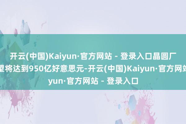 开云(中国)Kaiyun·官方网站 - 登录入口晶圆厂拓荒支拨瞻望将达到950亿好意思元-开云(中国)Kaiyun·官方网站 - 登录入口