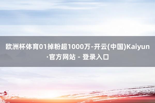 欧洲杯体育01掉粉超1000万-开云(中国)Kaiyun·官方网站 - 登录入口