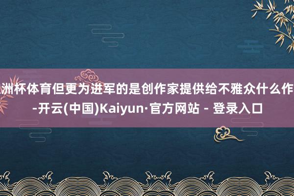 欧洲杯体育但更为进军的是创作家提供给不雅众什么作品-开云(中国)Kaiyun·官方网站 - 登录入口