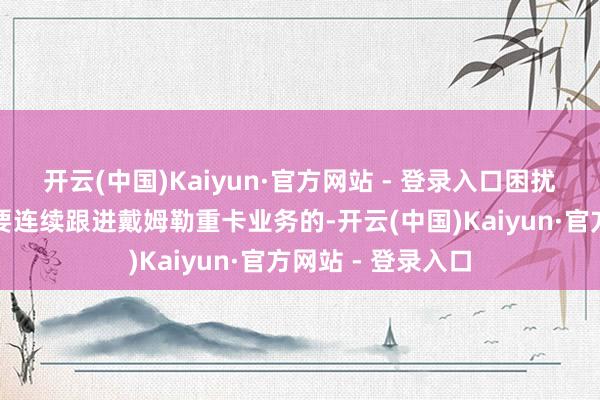 开云(中国)Kaiyun·官方网站 - 登录入口困扰多数经销商是否要连续跟进戴姆勒重卡业务的-开云(中国)Kaiyun·官方网站 - 登录入口
