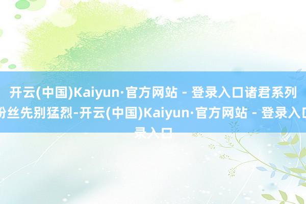 开云(中国)Kaiyun·官方网站 - 登录入口诸君系列粉丝先别猛烈-开云(中国)Kaiyun·官方网站 - 登录入口