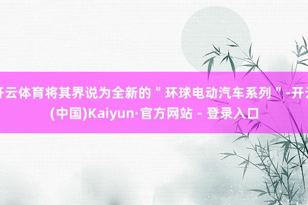 开云体育将其界说为全新的＂环球电动汽车系列＂-开云(中国)Kaiyun·官方网站 - 登录入口