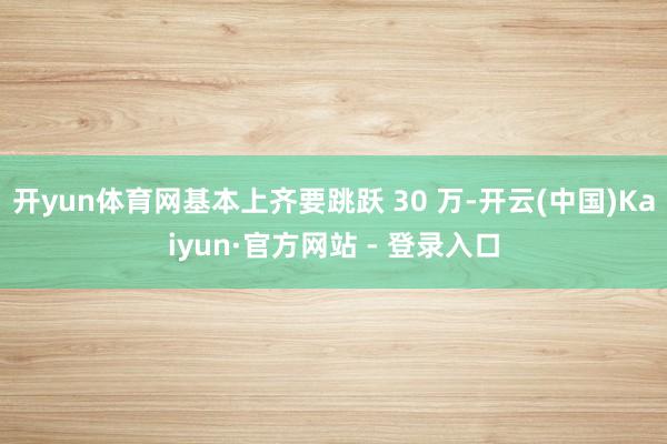开yun体育网基本上齐要跳跃 30 万-开云(中国)Kaiyun·官方网站 - 登录入口