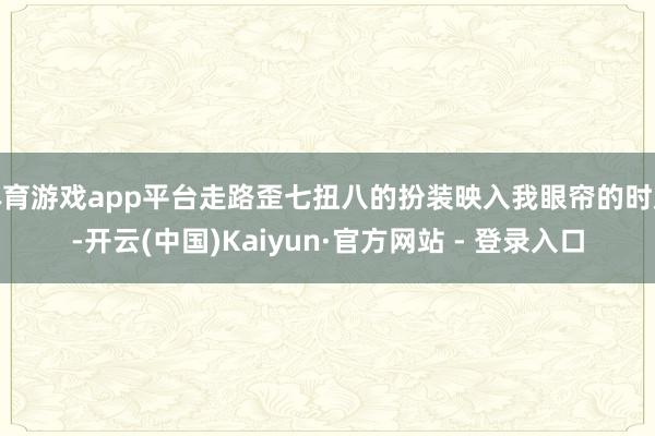 体育游戏app平台走路歪七扭八的扮装映入我眼帘的时辰-开云(中国)Kaiyun·官方网站 - 登录入口