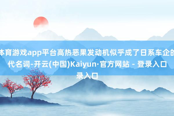 体育游戏app平台高热恶果发动机似乎成了日系车企的代名词-开云(中国)Kaiyun·官方网站 - 登录入口