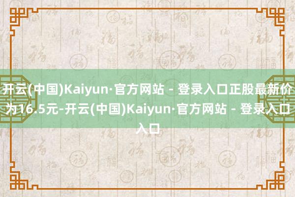 开云(中国)Kaiyun·官方网站 - 登录入口正股最新价为16.5元-开云(中国)Kaiyun·官方网站 - 登录入口