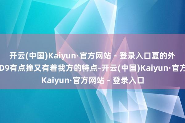 开云(中国)Kaiyun·官方网站 - 登录入口夏的外形商酌和其兄弟D9有点撞又有着我方的特点-开云(中国)Kaiyun·官方网站 - 登录入口