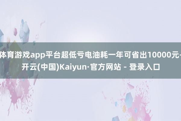 体育游戏app平台超低亏电油耗一年可省出10000元-开云(中国)Kaiyun·官方网站 - 登录入口