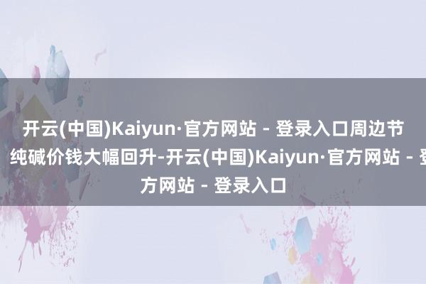 开云(中国)Kaiyun·官方网站 - 登录入口周边节前补库，纯碱价钱大幅回升-开云(中国)Kaiyun·官方网站 - 登录入口