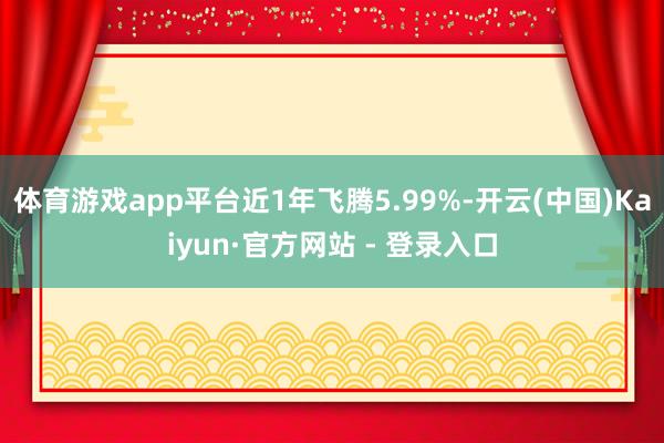 体育游戏app平台近1年飞腾5.99%-开云(中国)Kaiyun·官方网站 - 登录入口