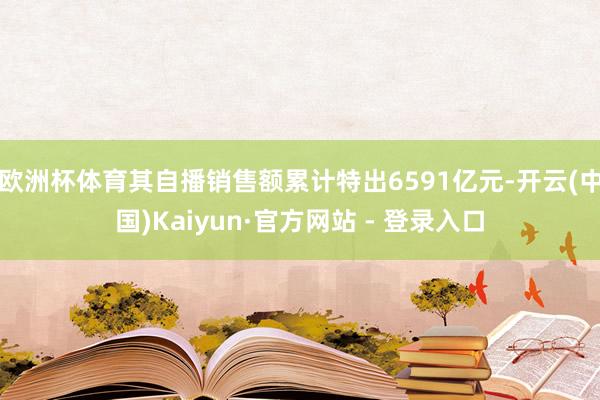 欧洲杯体育其自播销售额累计特出6591亿元-开云(中国)Kaiyun·官方网站 - 登录入口