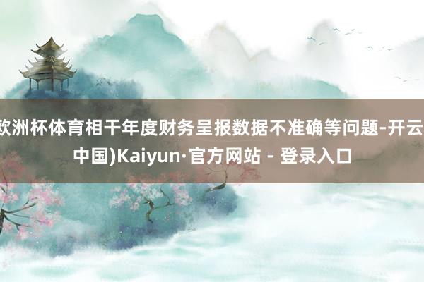 欧洲杯体育相干年度财务呈报数据不准确等问题-开云(中国)Kaiyun·官方网站 - 登录入口