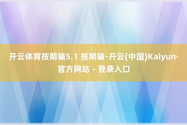 开云体育按期骗5.1 按期骗-开云(中国)Kaiyun·官方网站 - 登录入口