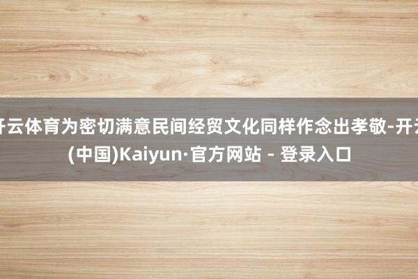 开云体育为密切满意民间经贸文化同样作念出孝敬-开云(中国)Kaiyun·官方网站 - 登录入口