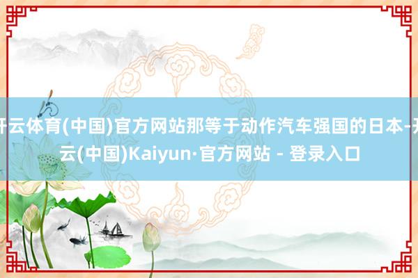 开云体育(中国)官方网站那等于动作汽车强国的日本-开云(中国)Kaiyun·官方网站 - 登录入口
