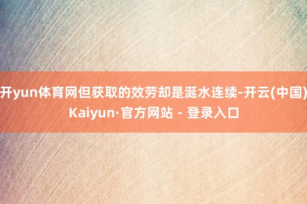 开yun体育网但获取的效劳却是涎水连续-开云(中国)Kaiyun·官方网站 - 登录入口