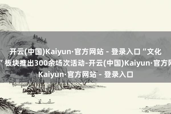 开云(中国)Kaiyun·官方网站 - 登录入口“文化迎春 艺术为民”板块推出300余场次活动-开云(中国)Kaiyun·官方网站 - 登录入口