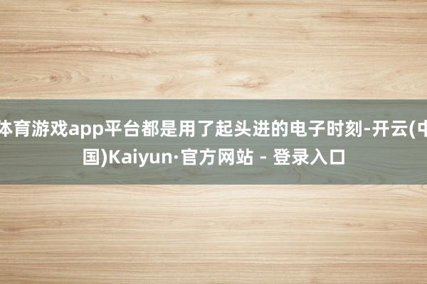 体育游戏app平台都是用了起头进的电子时刻-开云(中国)Kaiyun·官方网站 - 登录入口
