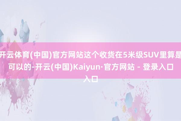 开云体育(中国)官方网站这个收货在5米级SUV里算是可以的-开云(中国)Kaiyun·官方网站 - 登录入口