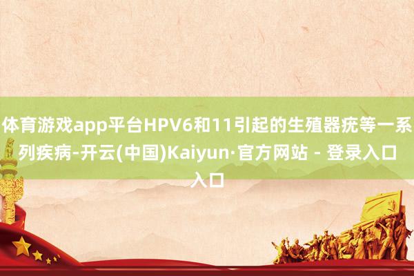 体育游戏app平台HPV6和11引起的生殖器疣等一系列疾病-开云(中国)Kaiyun·官方网站 - 登录入口