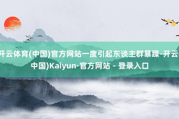 开云体育(中国)官方网站一度引起东谈主群暴躁-开云(中国)Kaiyun·官方网站 - 登录入口