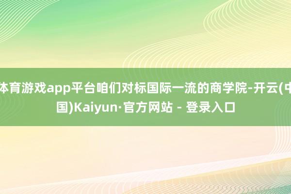 体育游戏app平台咱们对标国际一流的商学院-开云(中国)Kaiyun·官方网站 - 登录入口
