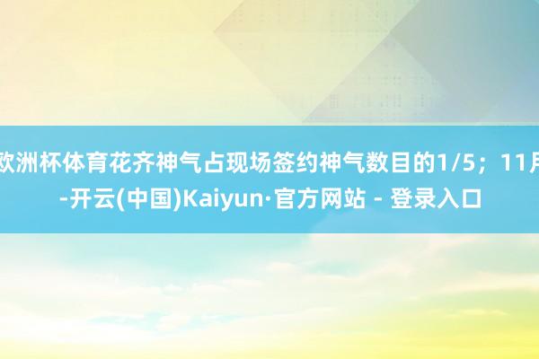 欧洲杯体育花齐神气占现场签约神气数目的1/5；11月-开云(中国)Kaiyun·官方网站 - 登录入口