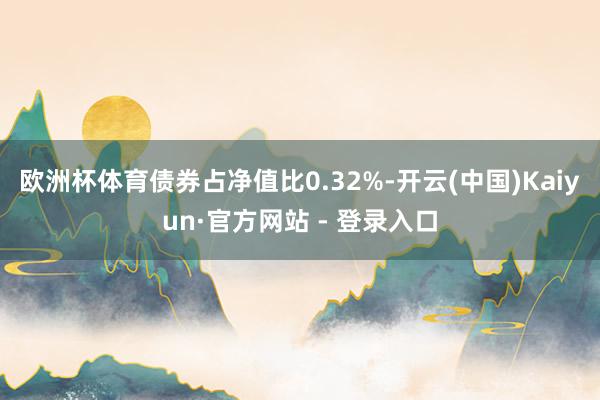 欧洲杯体育债券占净值比0.32%-开云(中国)Kaiyun·官方网站 - 登录入口