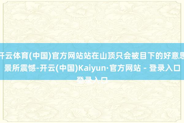 开云体育(中国)官方网站站在山顶只会被目下的好意思景所震憾-开云(中国)Kaiyun·官方网站 - 登录入口