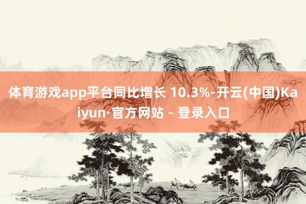 体育游戏app平台同比增长 10.3%-开云(中国)Kaiyun·官方网站 - 登录入口