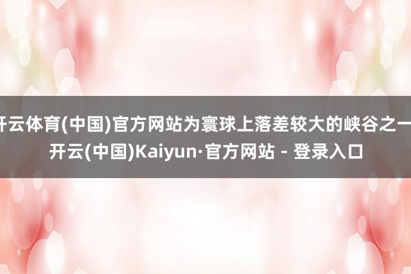 开云体育(中国)官方网站为寰球上落差较大的峡谷之一-开云(中国)Kaiyun·官方网站 - 登录入口