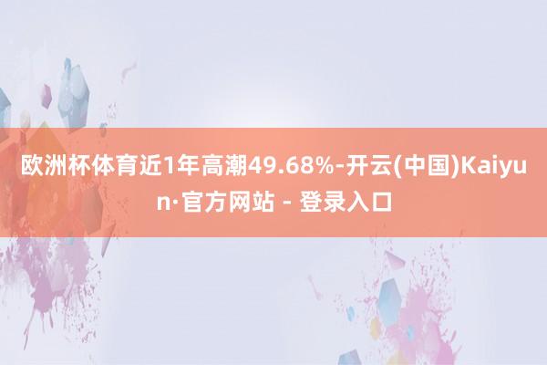 欧洲杯体育近1年高潮49.68%-开云(中国)Kaiyun·官方网站 - 登录入口