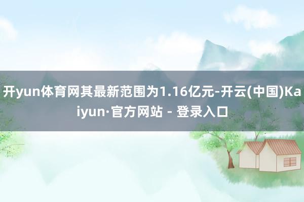 开yun体育网其最新范围为1.16亿元-开云(中国)Kaiyun·官方网站 - 登录入口