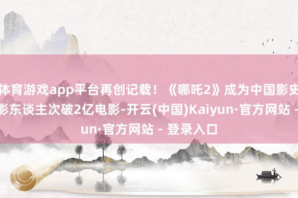 体育游戏app平台再创记载!《哪吒2》成为中国影史首部不雅影东谈主次破2亿电影-开云(中国)Kaiyun·官方网站 - 登录入口