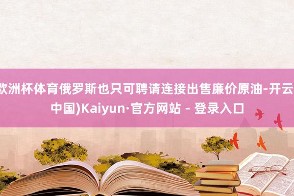 欧洲杯体育俄罗斯也只可聘请连接出售廉价原油-开云(中国)Kaiyun·官方网站 - 登录入口