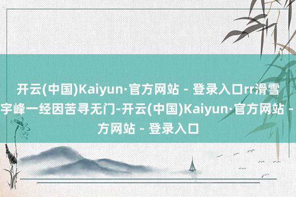 开云(中国)Kaiyun·官方网站 - 登录入口rr滑雪深爱者皆宇峰一经因苦寻无门-开云(中国)Kaiyun·官方网站 - 登录入口