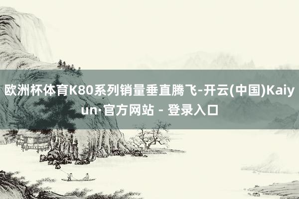 欧洲杯体育K80系列销量垂直腾飞-开云(中国)Kaiyun·官方网站 - 登录入口