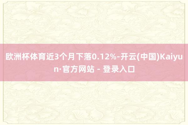 欧洲杯体育近3个月下落0.12%-开云(中国)Kaiyun·官方网站 - 登录入口