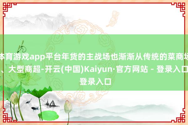 体育游戏app平台年货的主战场也渐渐从传统的菜商场、大型商超-开云(中国)Kaiyun·官方网站 - 登录入口