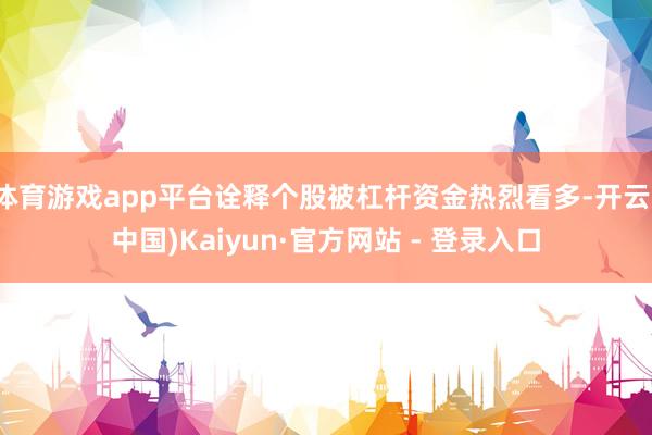 体育游戏app平台诠释个股被杠杆资金热烈看多-开云(中国)Kaiyun·官方网站 - 登录入口