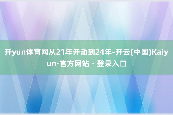 开yun体育网从21年开动到24年-开云(中国)Kaiyun·官方网站 - 登录入口