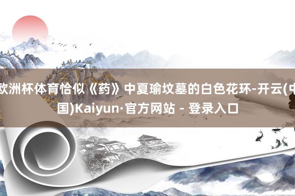 欧洲杯体育恰似《药》中夏瑜坟墓的白色花环-开云(中国)Kaiyun·官方网站 - 登录入口