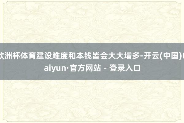 欧洲杯体育建设难度和本钱皆会大大增多-开云(中国)Kaiyun·官方网站 - 登录入口