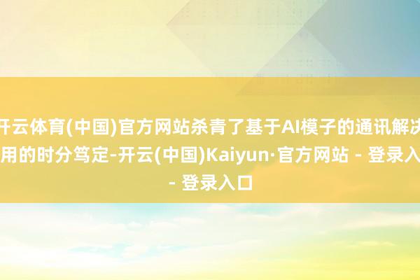 开云体育(中国)官方网站杀青了基于AI模子的通讯解决所用的时分笃定-开云(中国)Kaiyun·官方网站 - 登录入口