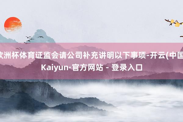 欧洲杯体育证监会请公司补充讲明以下事项-开云(中国)Kaiyun·官方网站 - 登录入口