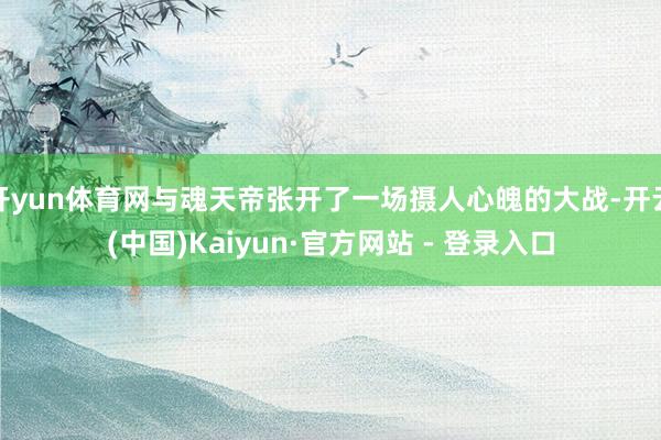 开yun体育网与魂天帝张开了一场摄人心魄的大战-开云(中国)Kaiyun·官方网站 - 登录入口