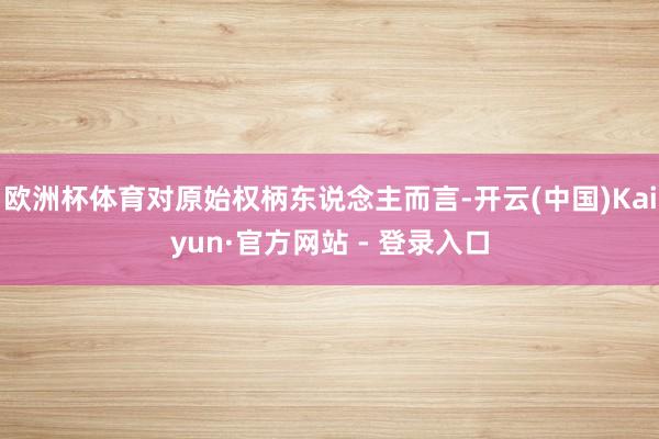 欧洲杯体育对原始权柄东说念主而言-开云(中国)Kaiyun·官方网站 - 登录入口