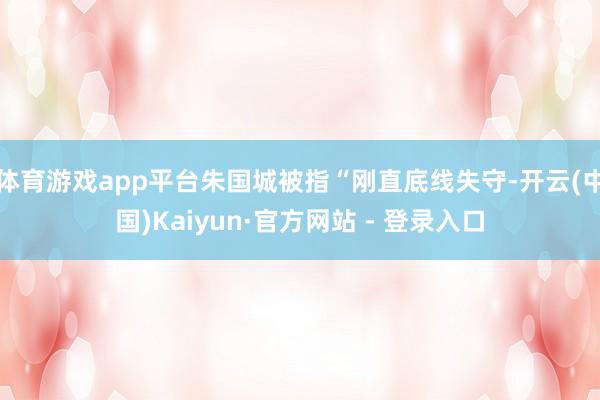 体育游戏app平台朱国城被指“刚直底线失守-开云(中国)Kaiyun·官方网站 - 登录入口
