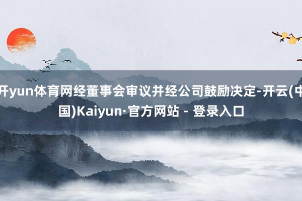 开yun体育网经董事会审议并经公司鼓励决定-开云(中国)Kaiyun·官方网站 - 登录入口