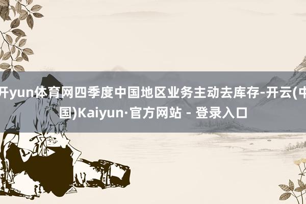 开yun体育网四季度中国地区业务主动去库存-开云(中国)Kaiyun·官方网站 - 登录入口